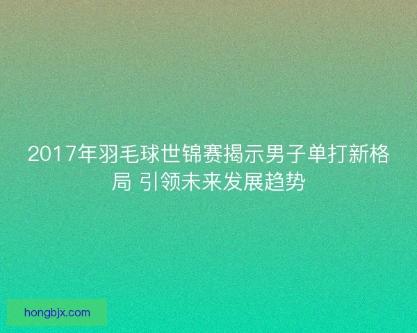 2017年羽毛球世锦赛揭示男子单打新格局 引领未来发展趋势