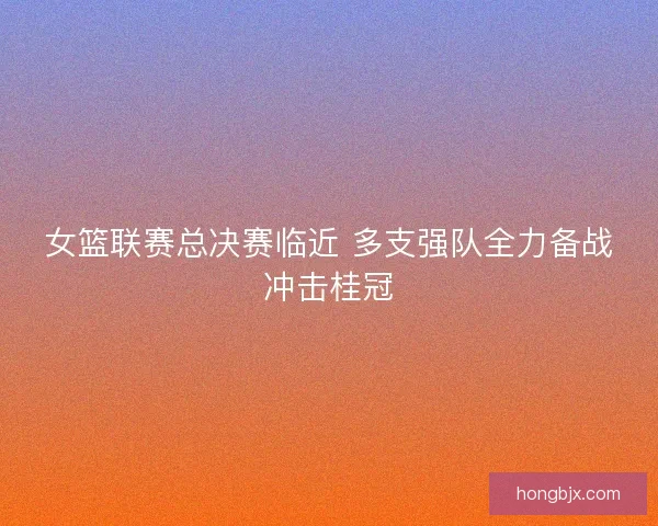 女篮联赛总决赛临近 多支强队全力备战冲击桂冠
