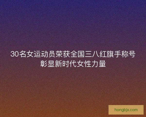 30名女运动员荣获全国三八红旗手称号彰显新时代女性力量